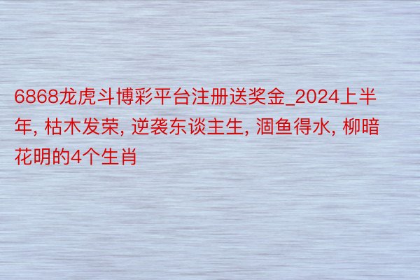 6868龙虎斗博彩平台注册送奖金_2024上半年, 枯木发荣, 逆袭东谈主生, 涸鱼得水, 柳暗花明的4个生肖