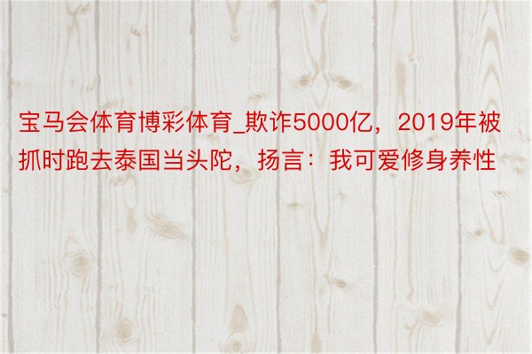 宝马会体育博彩体育_欺诈5000亿，2019年被抓时跑去泰国当头陀，扬言：我可爱修身养性