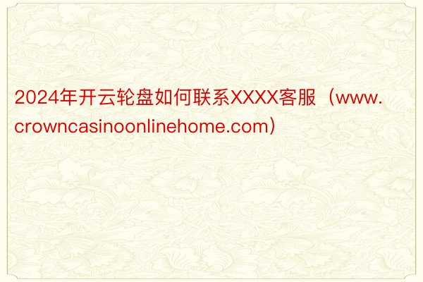 2024年开云轮盘如何联系XXXX客服（www.crowncasinoonlinehome.com）