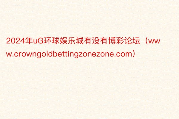 2024年uG环球娱乐城有没有博彩论坛（www.crowngoldbettingzonezone.com）