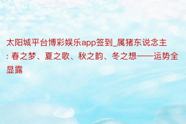 太阳城平台博彩娱乐app签到_属猪东说念主: 春之梦、夏之歌、秋之韵、冬之想——运势全显露