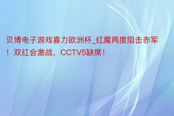 贝博电子游戏喜力欧洲杯_红魔两度阻击赤军！双红会激战，CCTV5缺席！