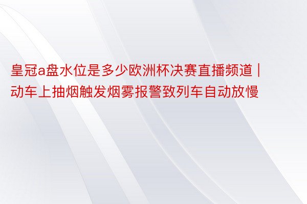 皇冠a盘水位是多少欧洲杯决赛直播频道 | 动车上抽烟触发烟雾报警致列车自动放慢