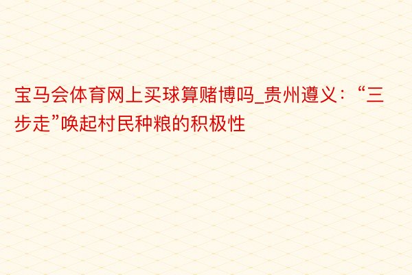 宝马会体育网上买球算赌博吗_贵州遵义：“三步走”唤起村民种粮的积极性