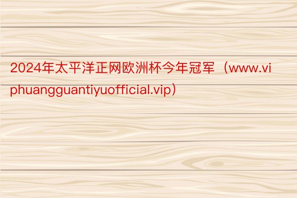 2024年太平洋正网欧洲杯今年冠军（www.viphuangguantiyuofficial.vip）