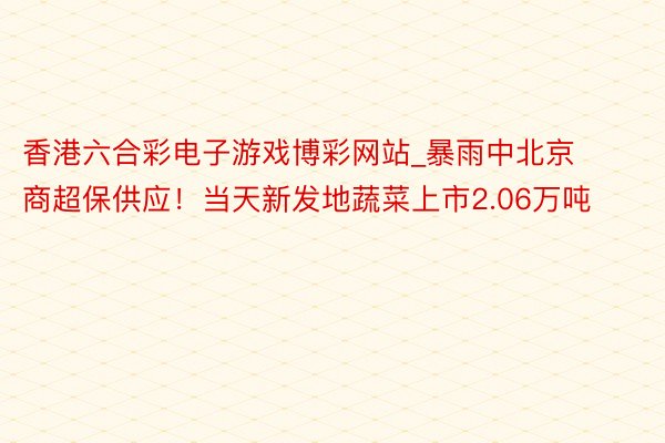 香港六合彩电子游戏博彩网站_暴雨中北京商超保供应！当天新发地蔬菜上市2.06万吨