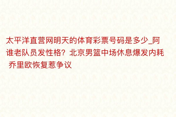 太平洋直营网明天的体育彩票号码是多少_阿谁老队员发性格？北京男篮中场休息爆发内耗 乔里欧恢复惹争议