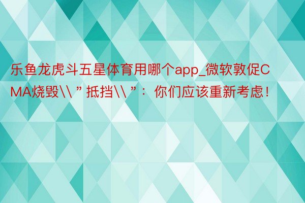 乐鱼龙虎斗五星体育用哪个app_微软敦促CMA烧毁\＂抵挡\＂：你们应该重新考虑！