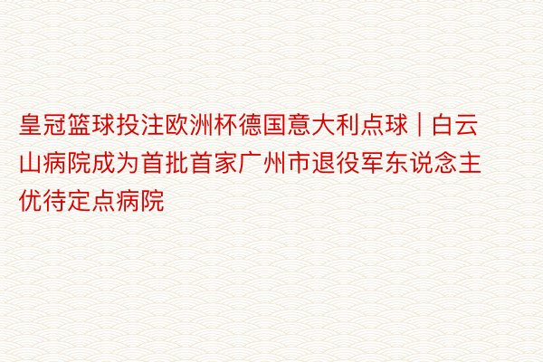 皇冠篮球投注欧洲杯德国意大利点球 | 白云山病院成为首批首家广州市退役军东说念主优待定点病院