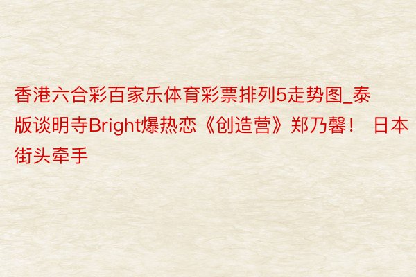 香港六合彩百家乐体育彩票排列5走势图_泰版谈明寺Bright爆热恋《创造营》郑乃馨！ 日本街头牵手