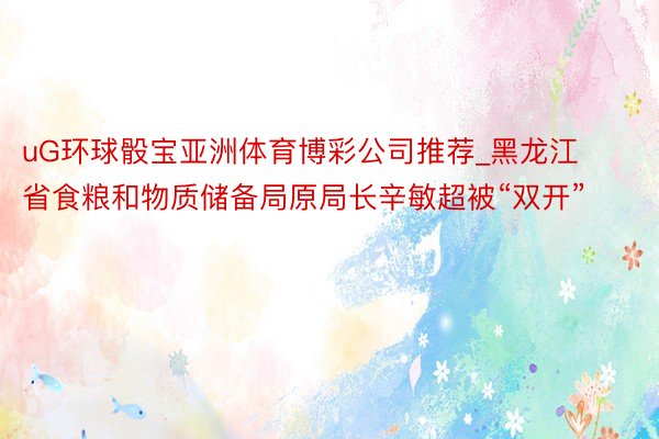 uG环球骰宝亚洲体育博彩公司推荐_黑龙江省食粮和物质储备局原局长辛敏超被“双开”