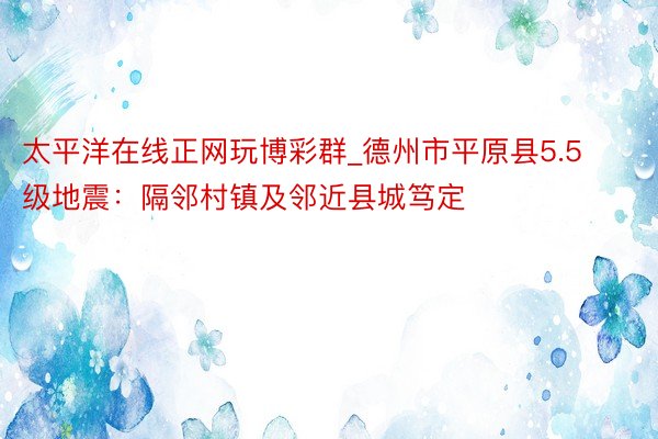 太平洋在线正网玩博彩群_德州市平原县5.5级地震：隔邻村镇及邻近县城笃定