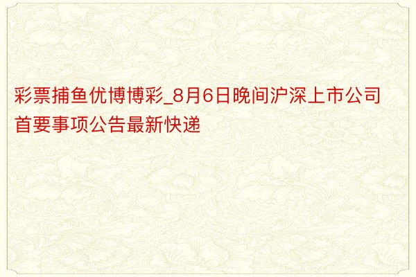 彩票捕鱼优博博彩_8月6日晚间沪深上市公司首要事项公告最新快递