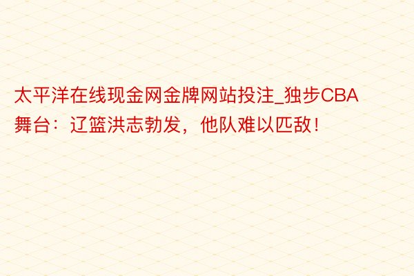 太平洋在线现金网金牌网站投注_独步CBA舞台：辽篮洪志勃发，他队难以匹敌！