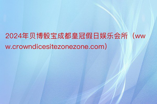 2024年贝博骰宝成都皇冠假日娱乐会所（www.crowndicesitezonezone.com）
