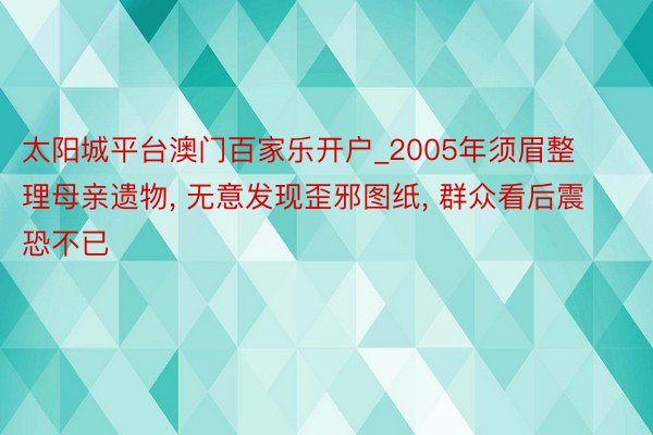 太阳城平台澳门百家乐开户_2005年须眉整理母亲遗物， 无意发现歪邪图纸， 群众看后震恐不已