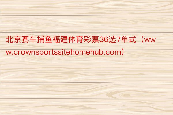 北京赛车捕鱼福建体育彩票36选7单式（www.crownsportssitehomehub.com）