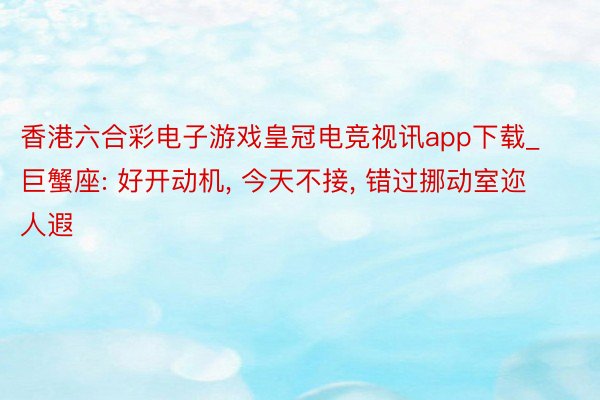 香港六合彩电子游戏皇冠电竞视讯app下载_巨蟹座: 好开动机， 今天不接， 错过挪动室迩人遐