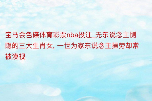 宝马会色碟体育彩票nba投注_无东说念主恻隐的三大生肖女, 一世为家东说念主操劳却常被漠视