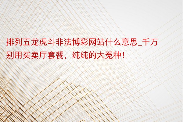 排列五龙虎斗非法博彩网站什么意思_千万别用买卖厅套餐，纯纯的大冤种！