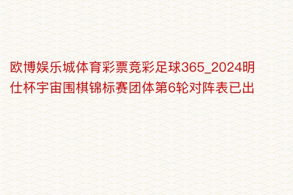 欧博娱乐城体育彩票竞彩足球365_2024明仕杯宇宙围棋锦标赛团体第6轮对阵表已出