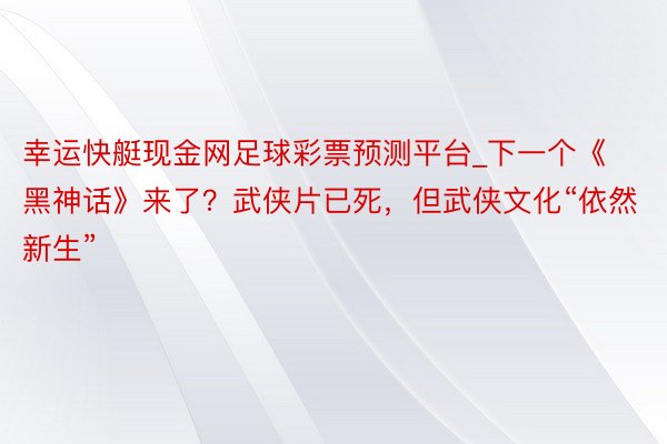 幸运快艇现金网足球彩票预测平台_下一个《黑神话》来了？武侠片已死，但武侠文化“依然新生”