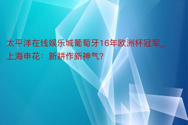 太平洋在线娱乐城葡萄牙16年欧洲杯冠军_上海申花：新耕作新神气？