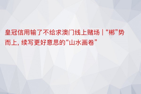 皇冠信用输了不给求澳门线上赌场 | “郴”势而上， 续写更好意思的“山水画卷”