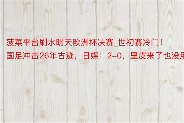 菠菜平台刷水明天欧洲杯决赛_世初赛冷门！国足冲击26年古迹，日媒：2-0，里皮来了也没用！