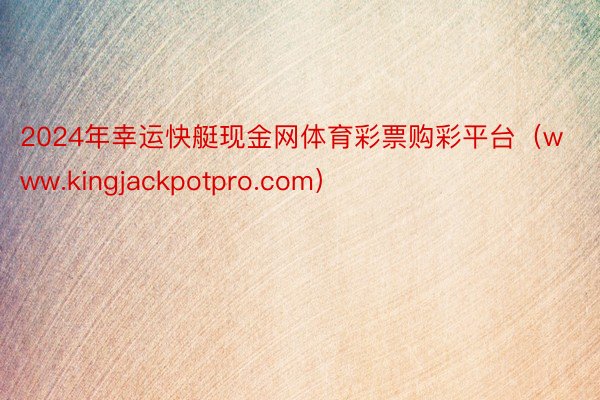 2024年幸运快艇现金网体育彩票购彩平台（www.kingjackpotpro.com）