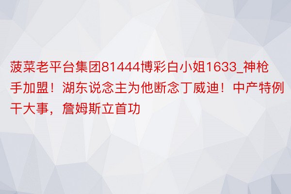 菠菜老平台集团81444博彩白小姐1633_神枪手加盟！湖东说念主为他断念丁威迪！中产特例干大事，詹姆斯立首功