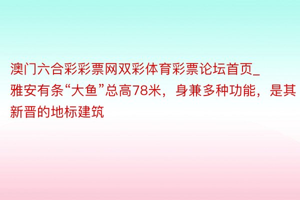 澳门六合彩彩票网双彩体育彩票论坛首页_雅安有条“大鱼”总高78米，身兼多种功能，是其新晋的地标建筑