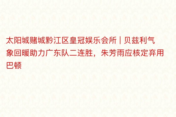 太阳城赌城黔江区皇冠娱乐会所 | 贝兹利气象回暖助力广东队二连胜，朱芳雨应核定弃用巴顿