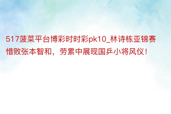 517菠菜平台博彩时时彩pk10_林诗栋亚锦赛惜败张本智和，劳累中展现国乒小将风仪！