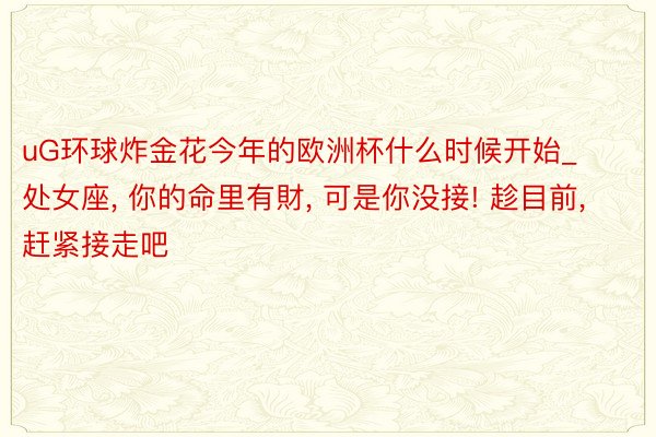 uG环球炸金花今年的欧洲杯什么时候开始_处女座, 你的命里有財, 可是你没接! 趁目前, 赶紧接走吧