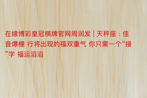 在線博彩皇冠棋牌官网周润发 | 天秤座 : 佳音爆棚 行将出现的福双重气 你只需一个“接”字 福运滔滔