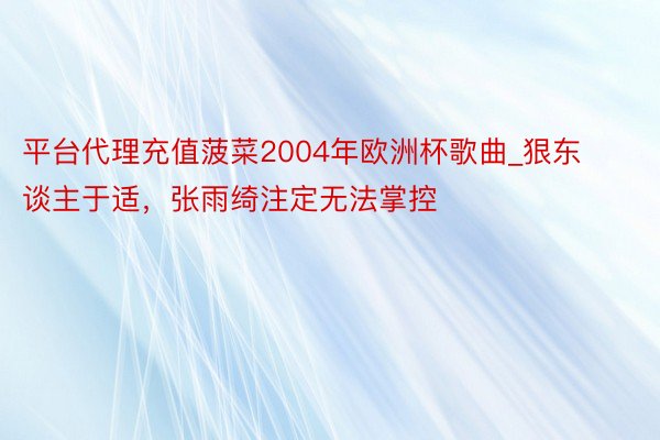 平台代理充值菠菜2004年欧洲杯歌曲_狠东谈主于适，张雨绮注定无法掌控