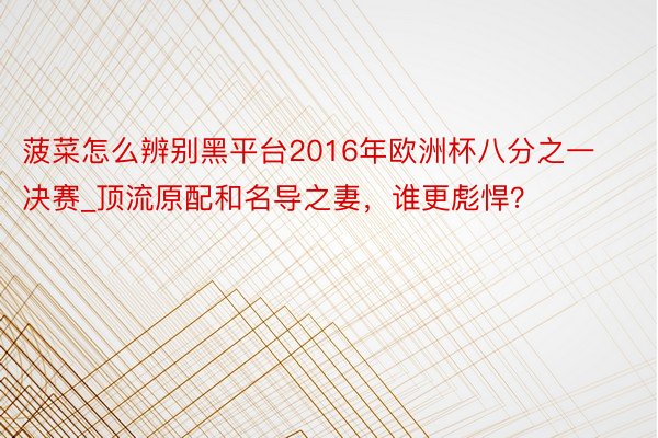 菠菜怎么辨别黑平台2016年欧洲杯八分之一决赛_顶流原配和名导之妻，谁更彪悍？