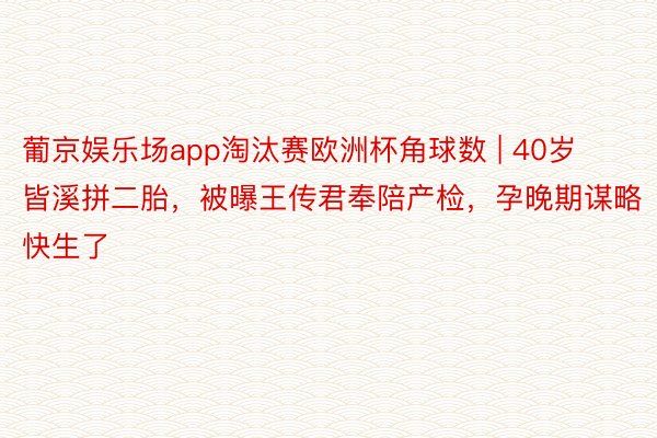 葡京娱乐场app淘汰赛欧洲杯角球数 | 40岁皆溪拼二胎，被曝王传君奉陪产检，孕晚期谋略快生了