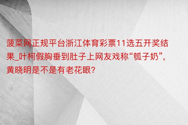 菠菜网正规平台浙江体育彩票11选五开奖结果_叶柯假胸垂到肚子上网友戏称“瓠子奶”, 黄晓明是不是有老花眼?