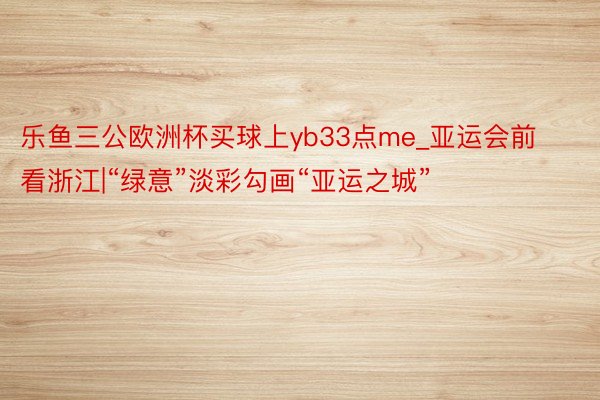 乐鱼三公欧洲杯买球上yb33点me_亚运会前看浙江|“绿意”淡彩勾画“亚运之城”