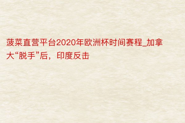 菠菜直营平台2020年欧洲杯时间赛程_加拿大“脱手”后，印度反击