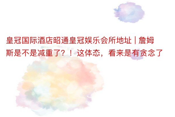 皇冠国际酒店昭通皇冠娱乐会所地址 | 詹姆斯是不是减重了？！这体态，看来是有贪念了