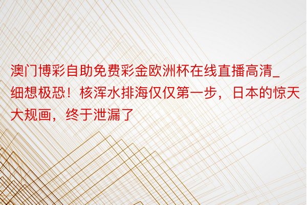 澳门博彩自助免费彩金欧洲杯在线直播高清_细想极恐！核浑水排海仅仅第一步，日本的惊天大规画，终于泄漏了