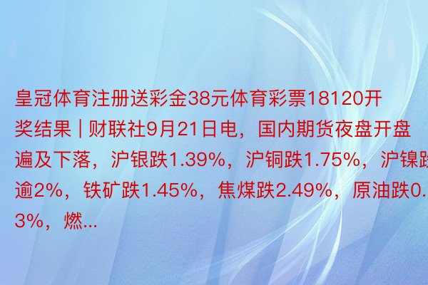 皇冠体育注册送彩金38元体育彩票18120开奖结果 | 财联社9月21日电，国内期货夜盘开盘遍及下落，沪银跌1.39%，沪铜跌1.75%，沪镍跌逾2%，铁矿跌1.45%，焦煤跌2.49%，原油跌0.13%，燃...