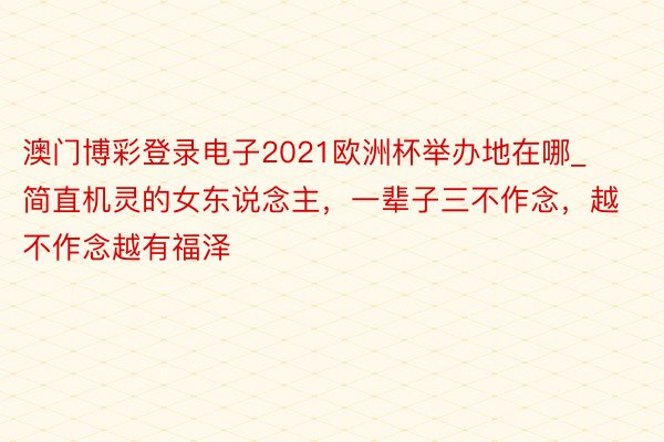 澳门博彩登录电子2021欧洲杯举办地在哪_简直机灵的女东说念主，一辈子三不作念，越不作念越有福泽