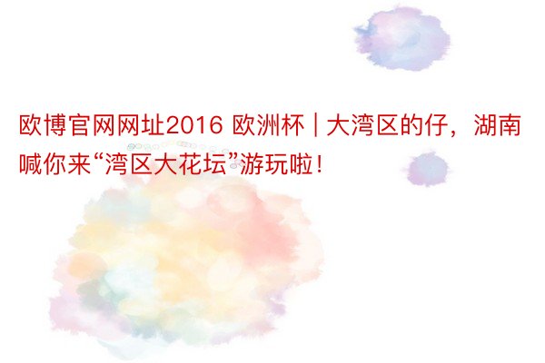 欧博官网网址2016 欧洲杯 | 大湾区的仔，湖南喊你来“湾区大花坛”游玩啦！