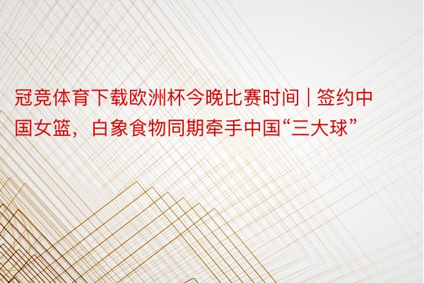 冠竞体育下载欧洲杯今晚比赛时间 | 签约中国女篮，白象食物同期牵手中国“三大球”