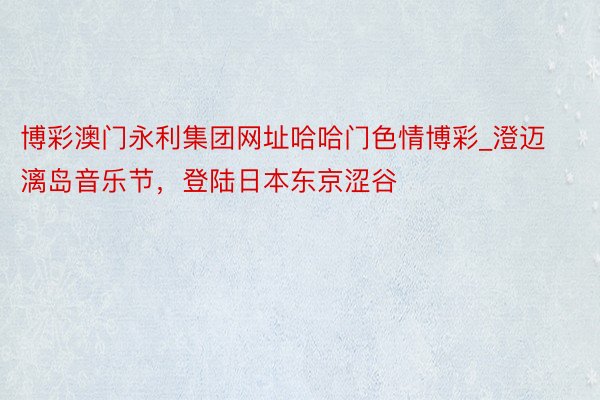 博彩澳门永利集团网址哈哈门色情博彩_澄迈漓岛音乐节，登陆日本东京涩谷