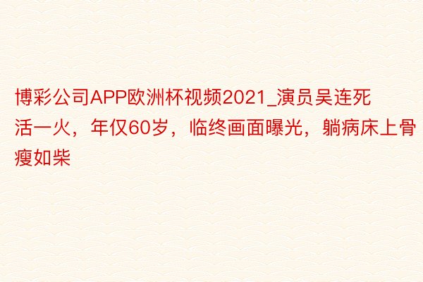 博彩公司APP欧洲杯视频2021_演员吴连死活一火，年仅60岁，临终画面曝光，躺病床上骨瘦如柴